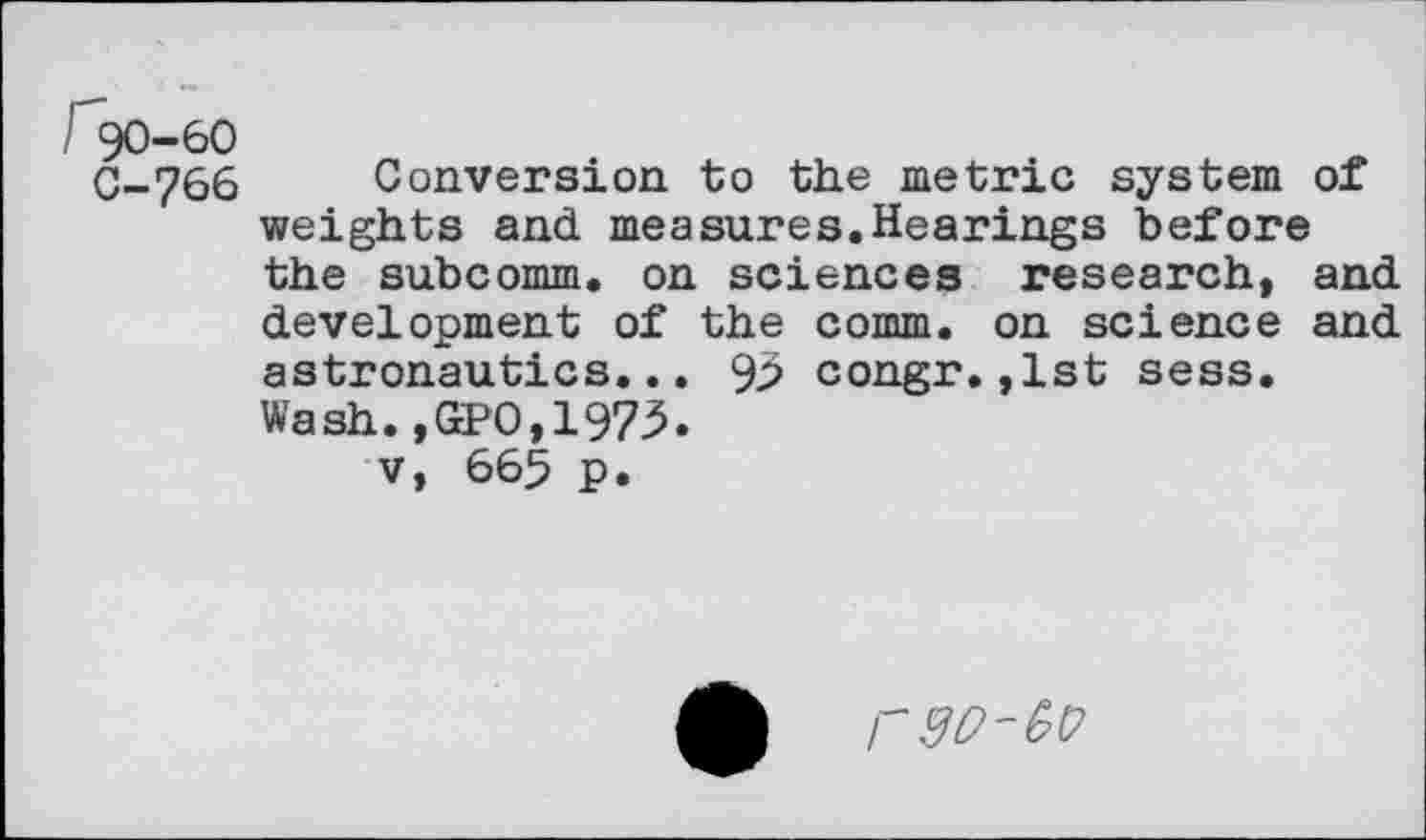 ﻿/ 90-60
C-766 Conversion to the metric system of weights and measures.Hearings before the subcomm, on sciences research, and development of the comm, on science and astronautics... 93 congr.,1st sess. Wash.,GPO,1973.
v, 665 p•
